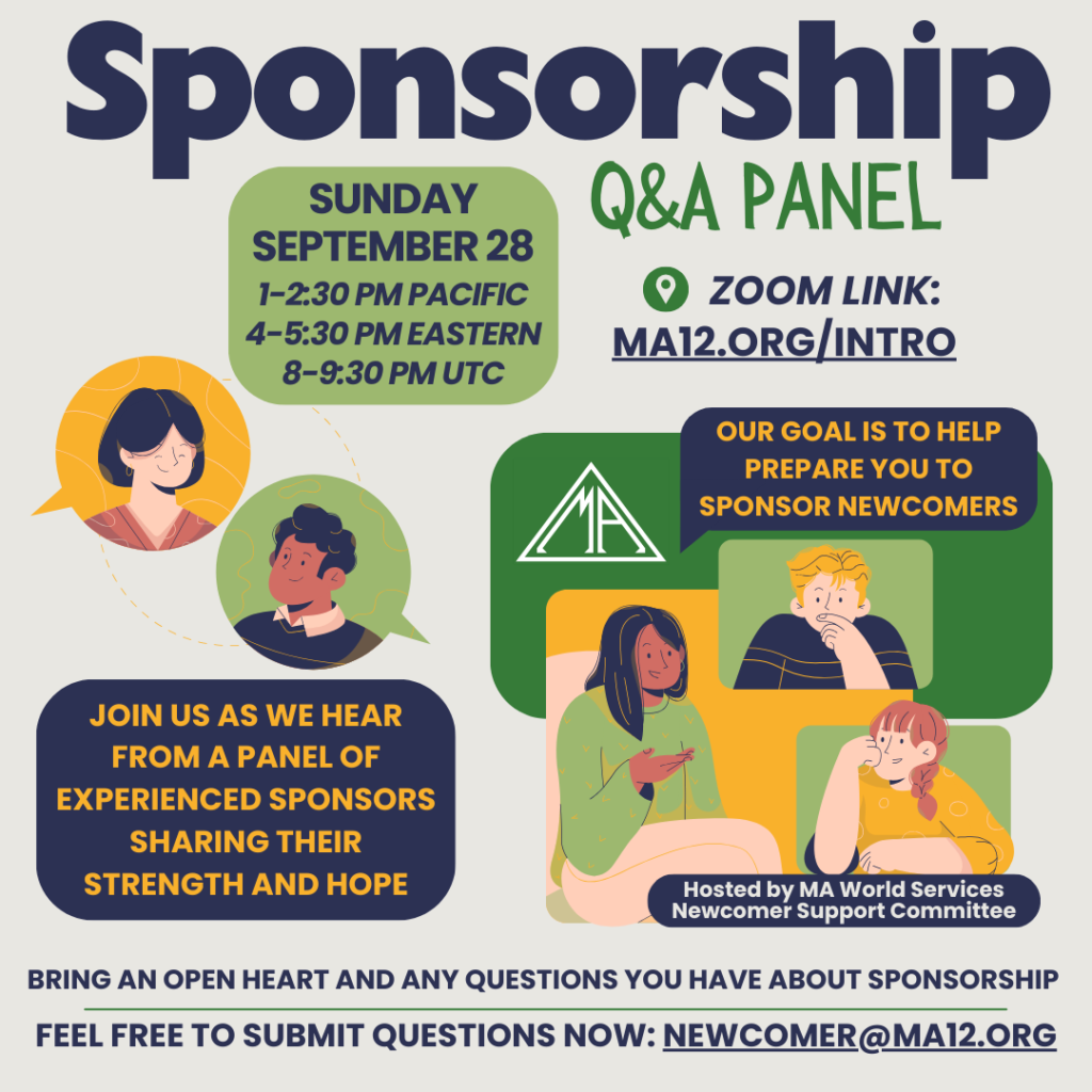 Sponsorship Q&A Panel Sunday, September 28 1-2:30pm Pacific; 4-5:30pm Eastern; 8-9:30pm UTC. Zoom Link: MA12.org/Intro  Join us as we hear from a panel of experienced sponsors sharing their strength and hope. Our goal is to help prepare you to sponsor newcomers. Hosted by MA World Services Newcomer Support Committee. Bring an open heart and any questions you have about sponsorship. Feel free to submit questions now: Newcomer@MA12.org
