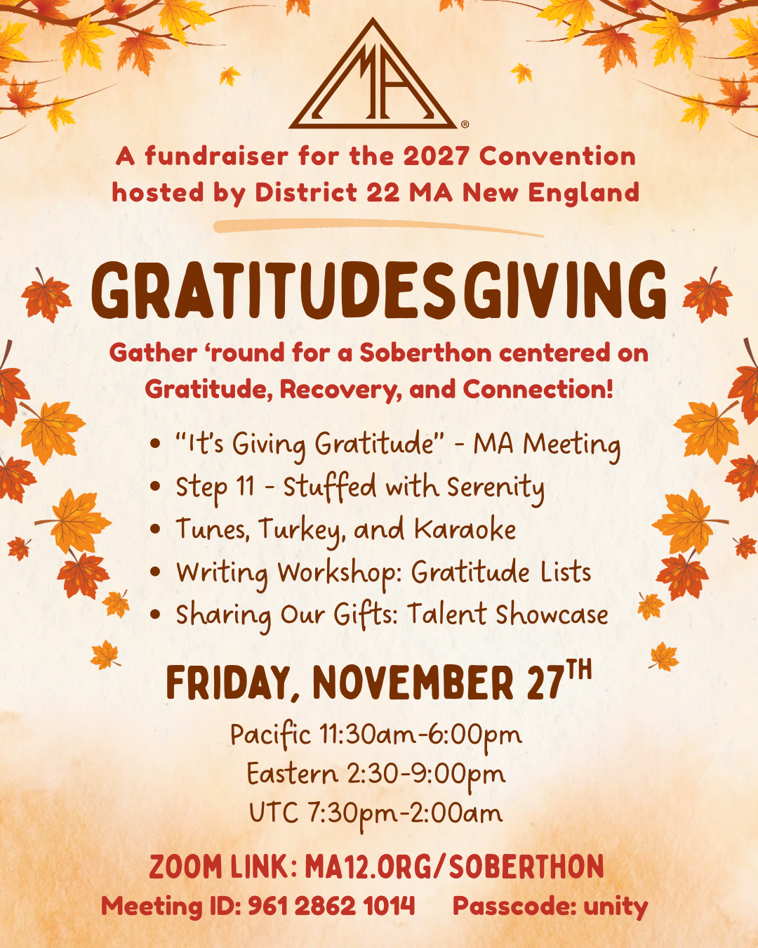 hosted by District 22 MA New England A fundraiser for the 2027 Convention GratitudesGiving Gather ‘round for a Soberthon centered on Gratitude, Recovery, and Connection! “It’s Giving Gratitude” - MA Meeting Step 11 - Stuffed with Serenity Tunes, Turkey, and Karaoke Writing Workshop: Gratitude Lists Sharing Our Gifts: Talent Showcase Pacific 11:30am-6:00pm Eastern 2:30-9:00pm UTC 7:30pm-2:00am Friday, November 27th Zoom link: MA12.org/Soberthon Meeting ID: 961 2862 1014 Passcode: unity For more details and the full schedule, visit: MA12.org/Events