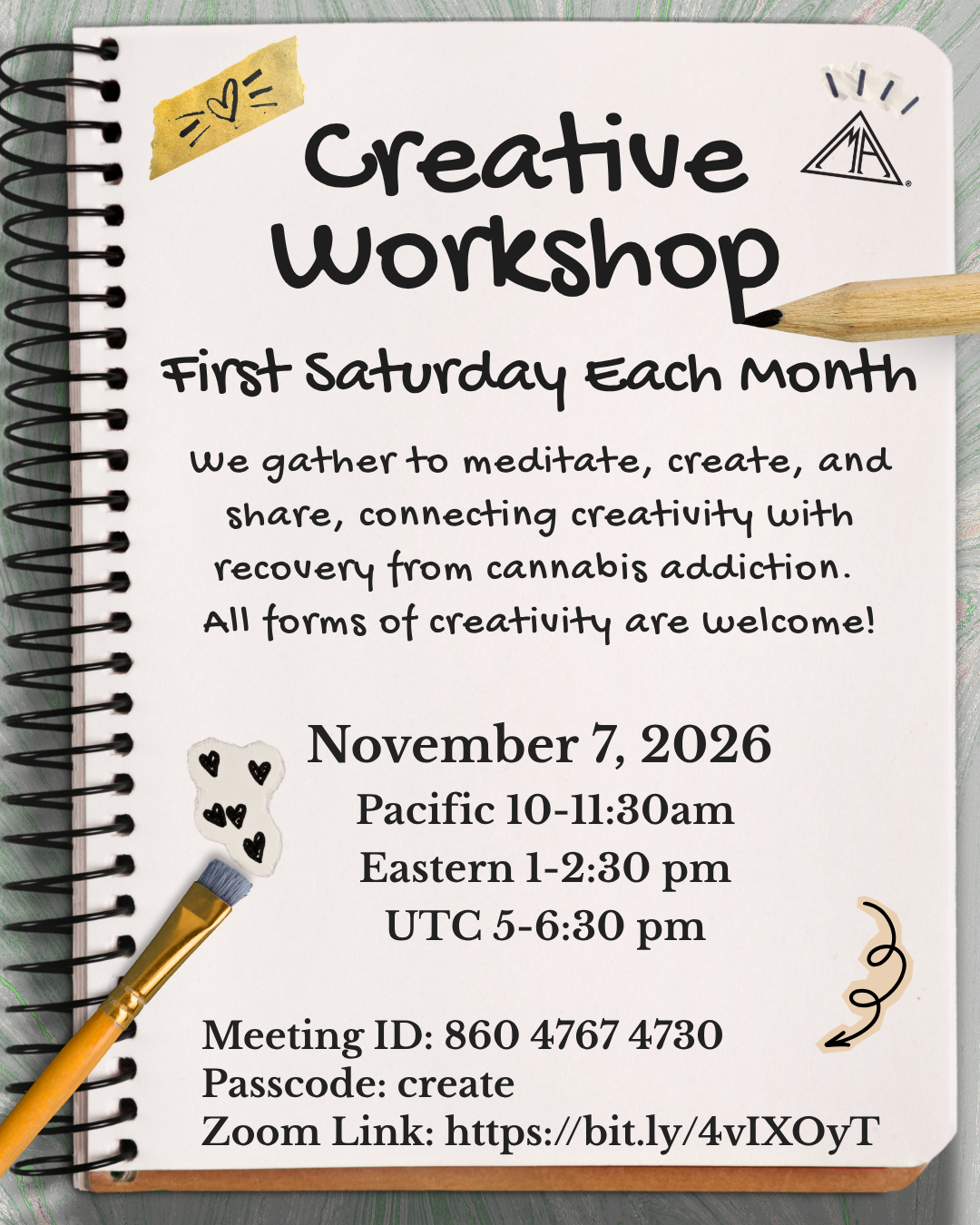Creative Workshop First Saturday Each Month. We gather to meditate, create, and share, connecting creativity with recovery from cannabis addiction. All forms of creativity are welcome! November 7, 2026 Pacific 10-11:30am; Eastern 1-2:30 pm; UTC 5-6:30 pm. Meeting ID: 860 4767 4730 Passcode: create Zoom Link: https://bit.ly/4vIXOyT​