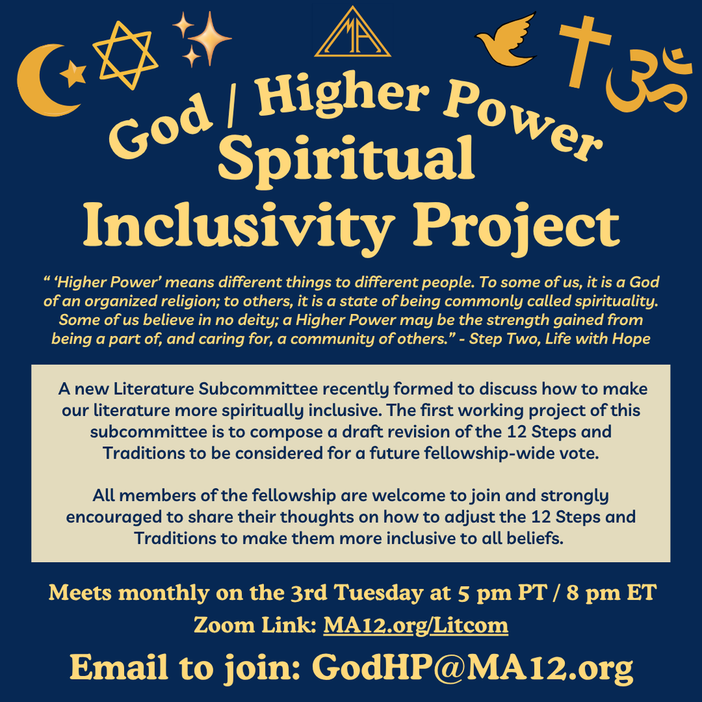 God / Higher Power
Spiritual
Inclusivity Project
“ ‘Higher Power’ means different things to different people. To some of us, it is a God of an organized religion; to others, it is a state of being commonly called spirituality. Some of us believe in no deity; a Higher Power may be the strength gained from being a part of, and caring for, a community of others.” - Step Two, Life with Hope
A new Literature Subcommittee recently formed to discuss how to make our literature more spiritually inclusive. The first working project of this subcommittee is to compose a draft revision of the 12 Steps and Traditions to be considered for a future fellowship-wide vote.
All members of the fellowship are welcome to join and strongly encouraged to share their thoughts on how to adjust the 12 Steps and Traditions to make them more inclusive to all beliefs.
Meets monthly on the 3rd Tuesday at 5 pm PT / 8 pm ET 
Zoom Link: MA12.org/Litcom
Email to join: GodHP@MA12.org