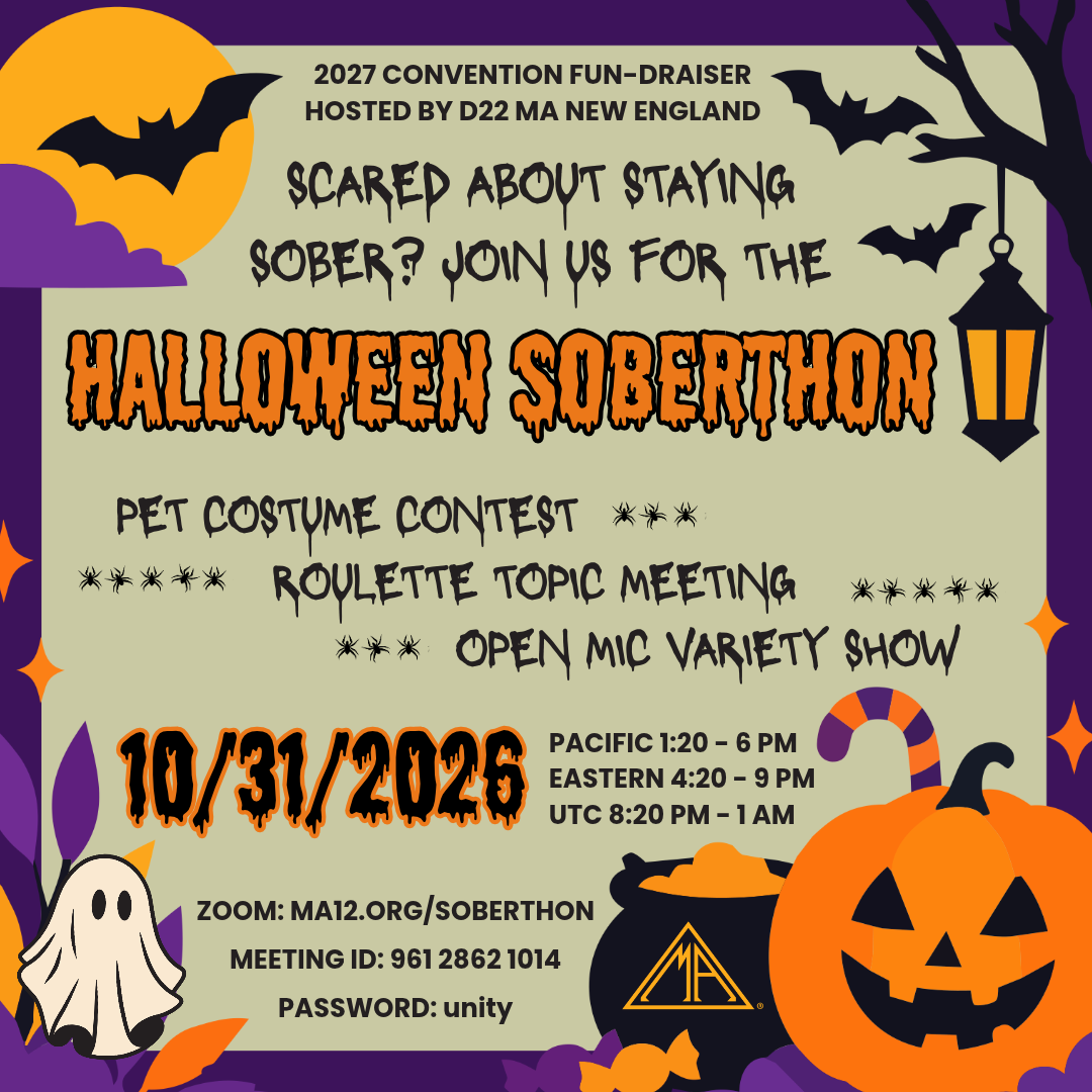 2027 Convention Fun-draiser Hosted by D22 MA New England Scared about staying sober? Join us for the Halloween Soberthon - Pet Costume Contest; Roulette Topic Meeting; Open Mic Variety Show. 10/31/2026 Eastern 4:20 - 9 pm; Pacific 1:20 - 6 pm; UTC 8:20 pm - 1 am Zoom: ma12.org/soberthon Meeting ID: 961 2862 1014 Password: unity