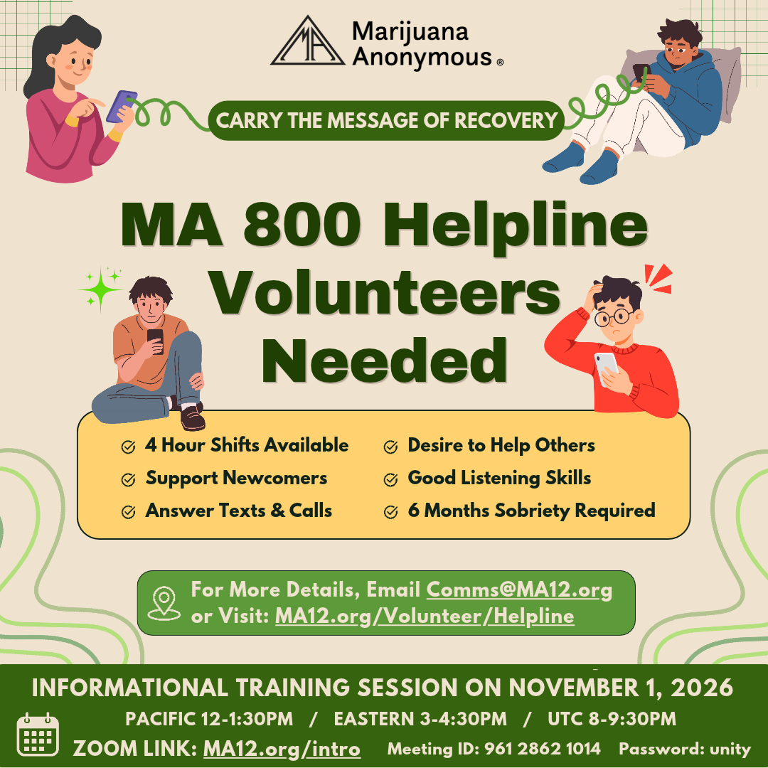 4 Hour Shifts Available Support Newcomers Answer Texts & Calls Desire to Help Others Good Listening Skills 6 Months Sobriety Required Carry the Message of Recovery MA 800 Helpline Volunteers Needed For More Details, Email Comms@MA12.org or Visit: MA12.org/Volunteer/Helpline Password: unity Informational Training Session on November 1, 2026 Pacific 12-1:30pm / Eastern 3-4:30pm / UTC 8-9:30pm ZOOM LINK: MA12.org/intro Meeting ID: 961 2862 1014