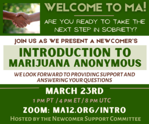 Introduction to 
MArijuana anonymous
Hosted by the Newcomer Support Committee
March 23rd
1 pm PT  / 4 pm ET / 8 pm UTC
Join us as we Present a Newcomer’s
Are you Ready to take the 
next step in sobriety?
welcome to ma!
Zoom: MA12.org/Intro
We look forward to providing support and answering your questions
