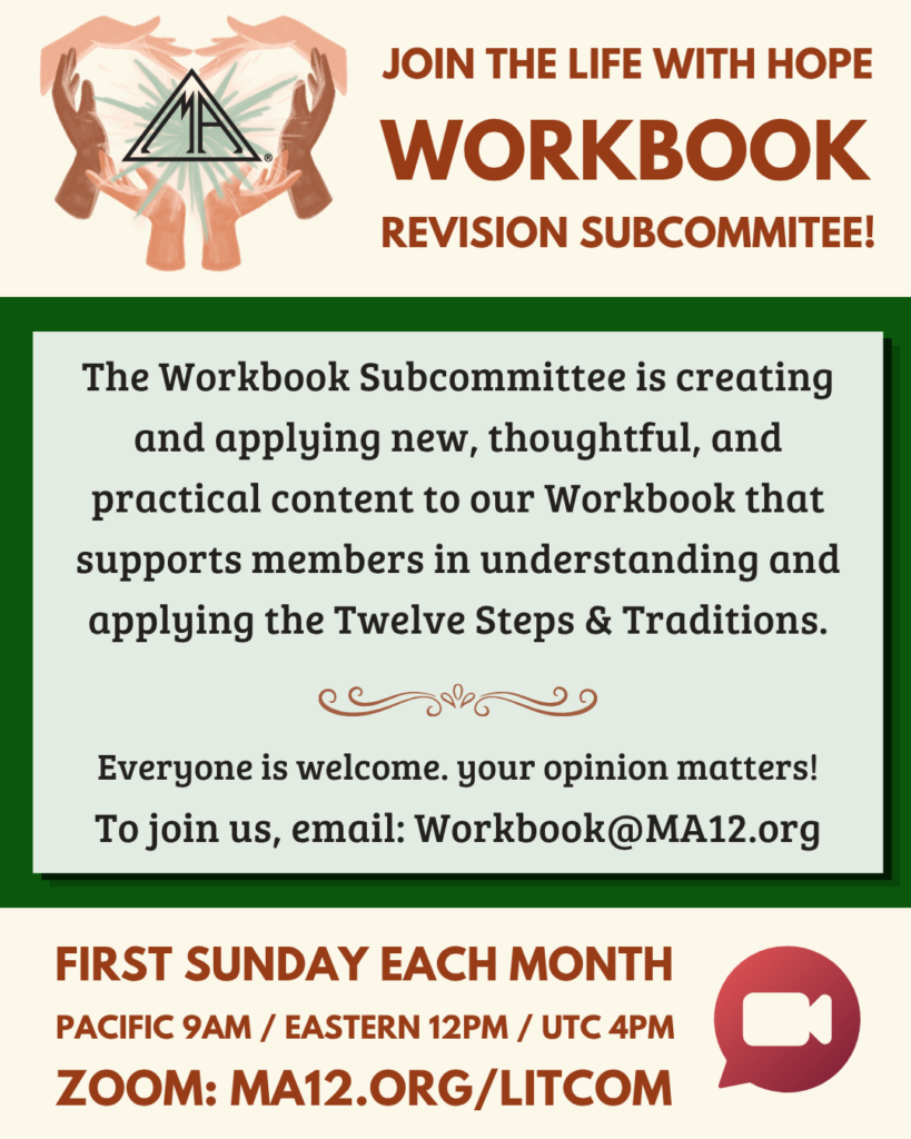 workbook
revision subcommitee!
The Workbook Subcommittee is creating and applying new, thoughtful, and practical content to our Workbook that supports members in understanding and applying the Twelve Steps & Traditions.
Everyone is welcome. your opinion matters!
To join us, email: Workbook@MA12.org
First Sunday each month
Pacific 9am / Eastern 12pm / UTC 4pm
zoom: MA12.org/litcom