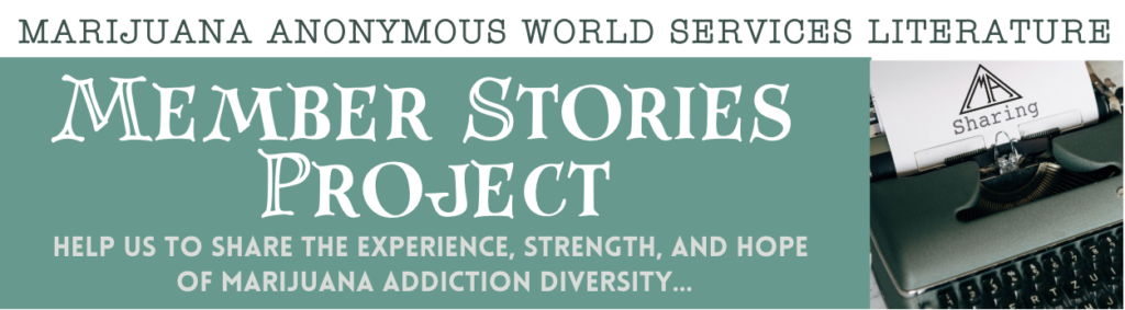 Marijuana Anonymous World Services Literature<br />
Member Stories<br />
Project<br />
Help us to share the experience, strength, and hope of marijuana addiction diversity…