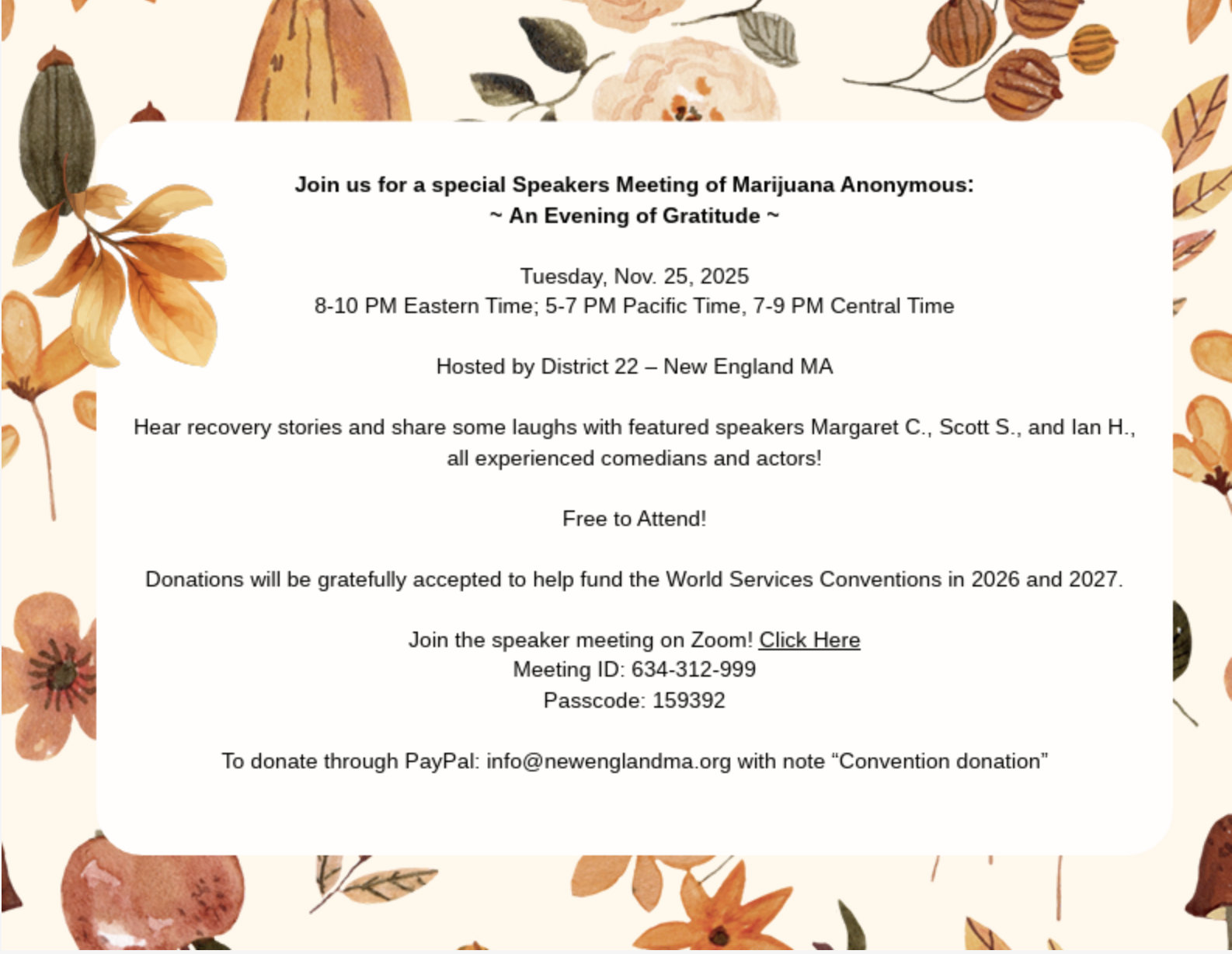 Join us for a special Speakers Meeting of Marijuana Anonymous:
~ An Evening of Gratitude ~
Tuesday, Nov. 25, 2025
8-10 PM Eastern Time; 5-7 PM Pacific Time, 7-9 PM Central Time
Hosted by District 22 – New England MA
Hear recovery stories and share some laughs with featured speakers Margaret C., Scott S., and Ian H.,
all experienced comedians and actors!
Free to Attend!
Donations will be gratefully accepted to help fund the World Services Conventions in 2026 and 2027.
Join the speaker meeting on Zoom! Click Here
Meeting ID: 634-312-999
Passcode: 159392
To donate through PayPal: info@newenglandma.org with note “Convention donation”